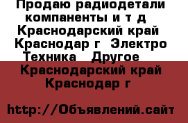 Продаю радиодетали компаненты и т.д - Краснодарский край, Краснодар г. Электро-Техника » Другое   . Краснодарский край,Краснодар г.